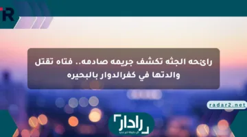 رائحة الجثة تكشف جريمة صادمة.. فتاة تقتل والدتها في كفرالدوار بالبحيرة